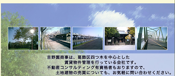 吉野園商事は葛飾区四つ木を中心とした賃貸物件管理を行っている会社です。不動産コンサルティング有資格者もおりますので、土地建物の売買についても、お気軽にお問い合わせください。